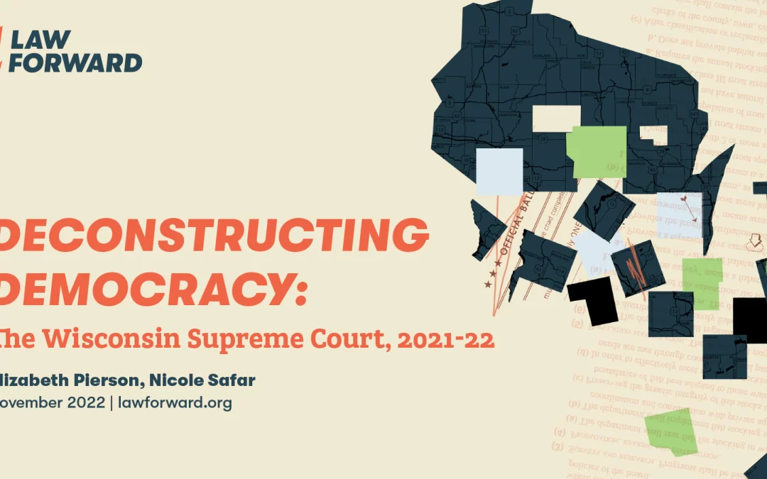 cover page of Law Forward's report "Deconstructing Democracy: The Wisconsin Supreme COurt, 2021-22, Elizabeth Pierson, Nicole Safar, November 2022 lawforward.org" with a blue outline of the state of Wisconsin that is half falling away in beige, light blue, and green pieces
